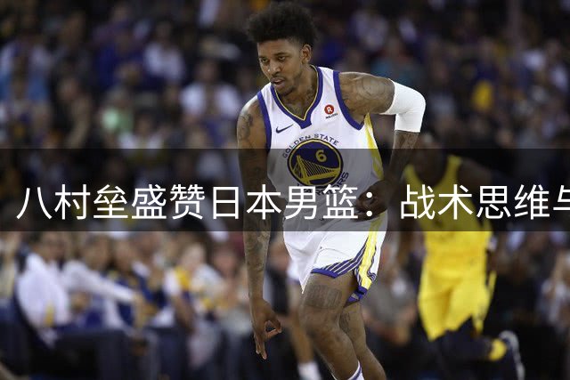八村垒盛赞日本男篮：战术思维与应变能力显著进步